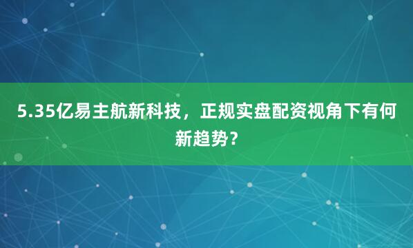 5.35亿易主航新科技，正规实盘配资视角下有何新趋势？