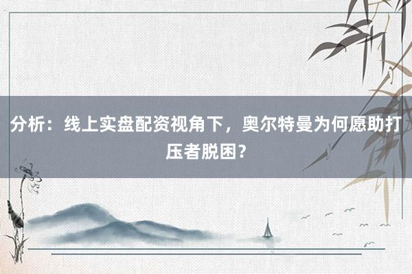 分析：线上实盘配资视角下，奥尔特曼为何愿助打压者脱困？