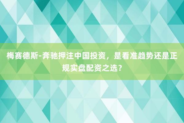 梅赛德斯-奔驰押注中国投资，是看准趋势还是正规实盘配资之选？