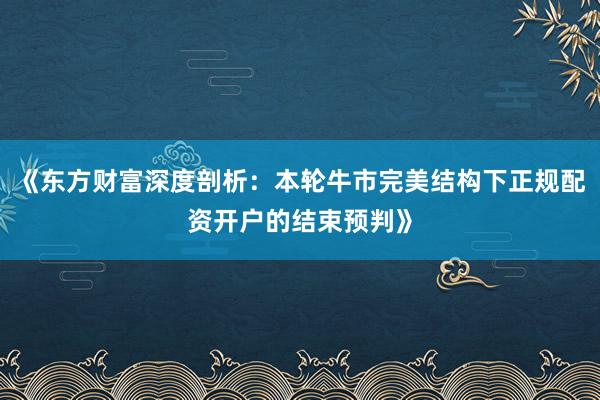 《东方财富深度剖析：本轮牛市完美结构下正规配资开户的结束预判》