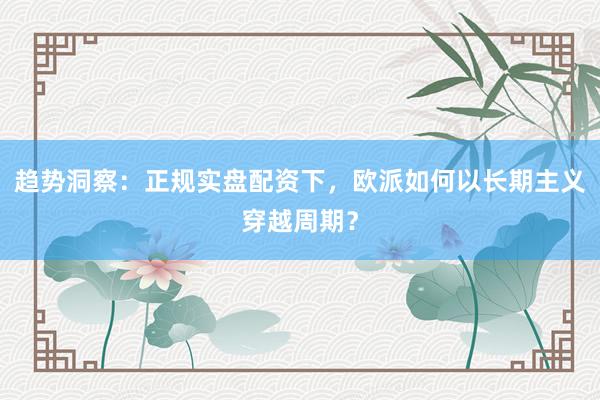 趋势洞察：正规实盘配资下，欧派如何以长期主义穿越周期？