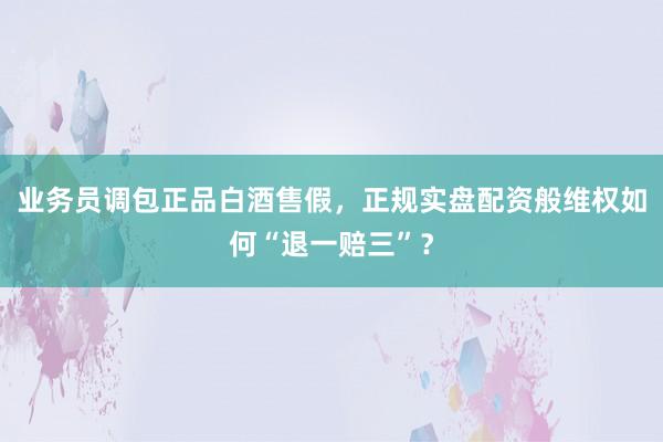 业务员调包正品白酒售假，正规实盘配资般维权如何“退一赔三”？