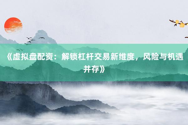 《虚拟盘配资：解锁杠杆交易新维度，风险与机遇并存》