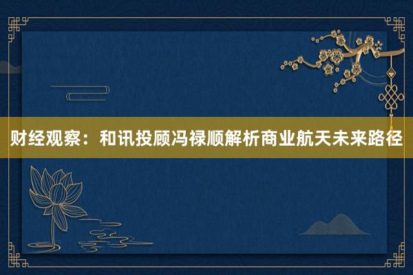 财经观察：和讯投顾冯禄顺解析商业航天未来路径