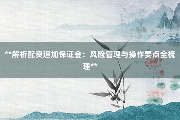 **解析配资追加保证金：风险管理与操作要点全梳理**