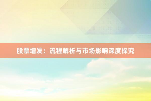 股票增发：流程解析与市场影响深度探究