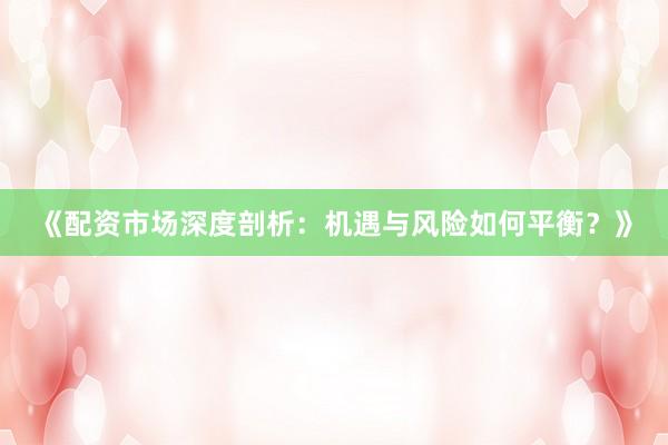 《配资市场深度剖析：机遇与风险如何平衡？》