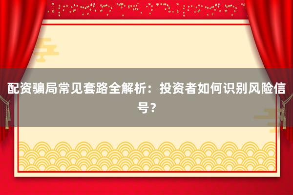 配资骗局常见套路全解析：投资者如何识别风险信号？
