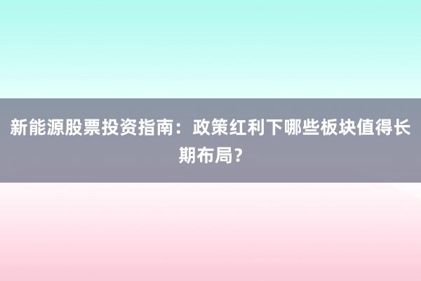 新能源股票投资指南：政策红利下哪些板块值得长期布局？