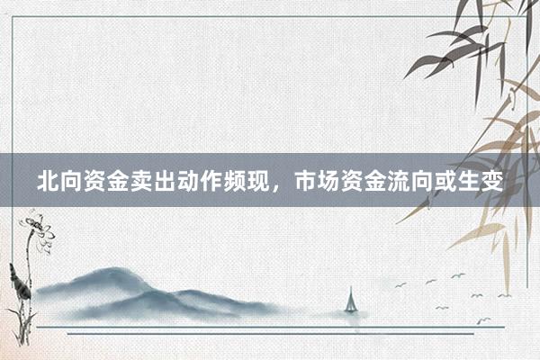 北向资金卖出动作频现，市场资金流向或生变
