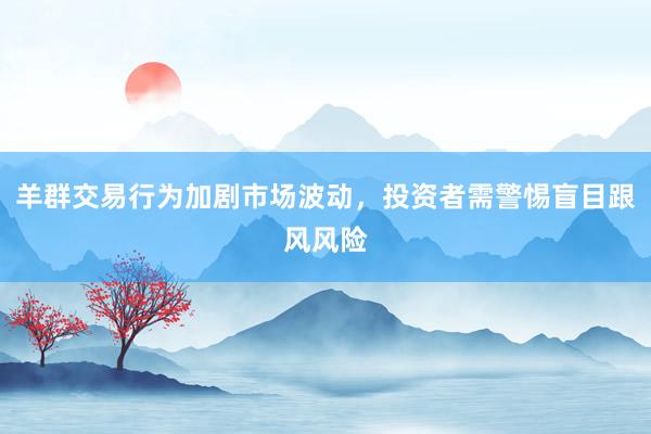 羊群交易行为加剧市场波动，投资者需警惕盲目跟风风险