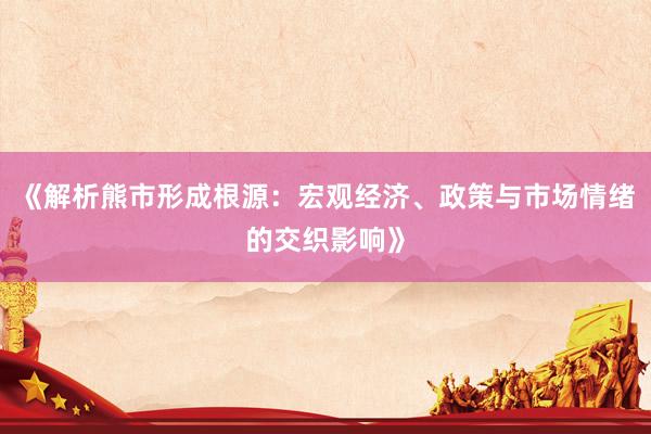 《解析熊市形成根源：宏观经济、政策与市场情绪的交织影响》