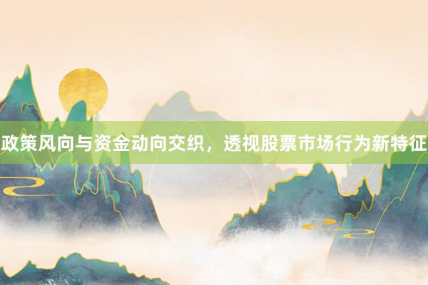 政策风向与资金动向交织，透视股票市场行为新特征