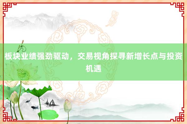 板块业绩强劲驱动，交易视角探寻新增长点与投资机遇