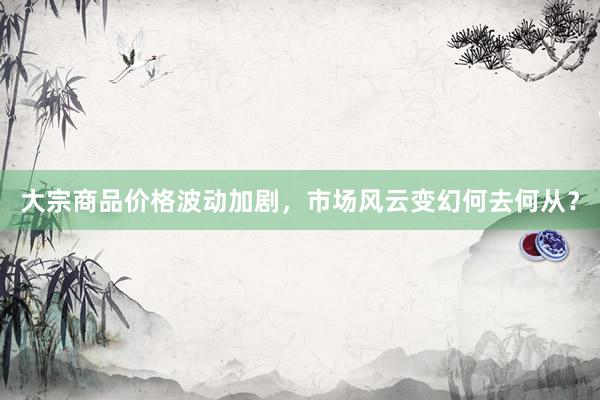 大宗商品价格波动加剧，市场风云变幻何去何从？