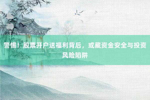 警惕！股票开户送福利背后，或藏资金安全与投资风险陷阱