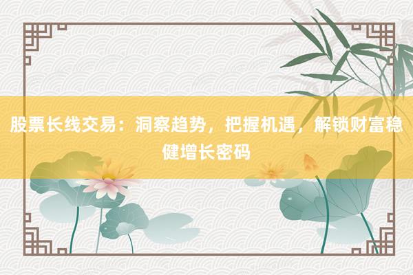 股票长线交易：洞察趋势，把握机遇，解锁财富稳健增长密码