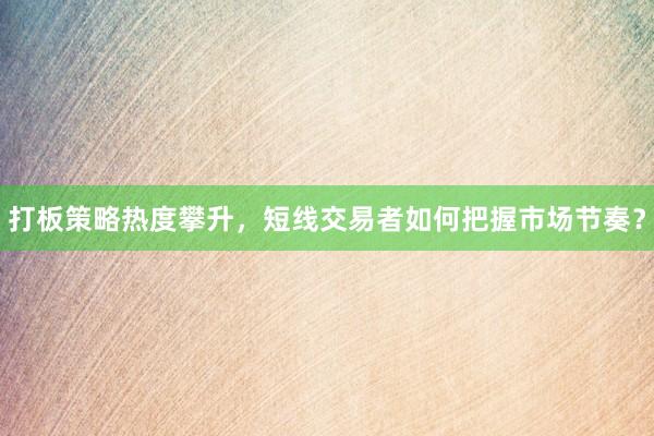 打板策略热度攀升，短线交易者如何把握市场节奏？