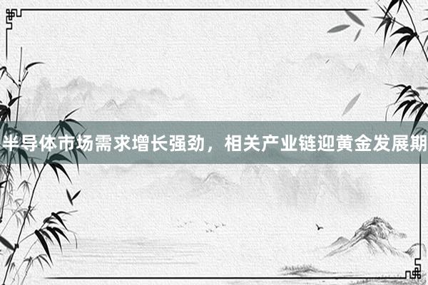 半导体市场需求增长强劲，相关产业链迎黄金发展期