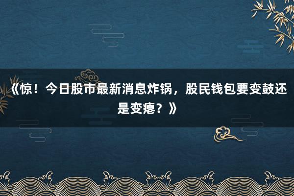 《惊！今日股市最新消息炸锅，股民钱包要变鼓还是变瘪？》