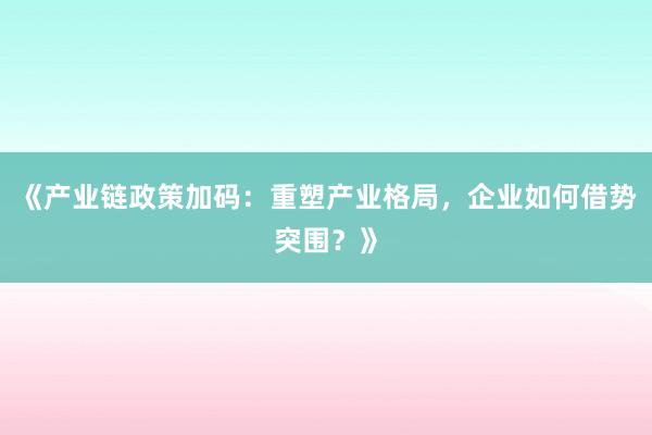 《产业链政策加码：重塑产业格局，企业如何借势突围？》