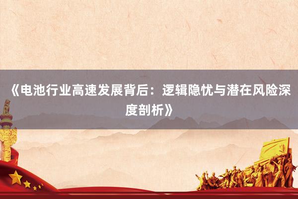 《电池行业高速发展背后：逻辑隐忧与潜在风险深度剖析》