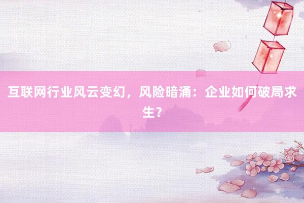 互联网行业风云变幻，风险暗涌：企业如何破局求生？