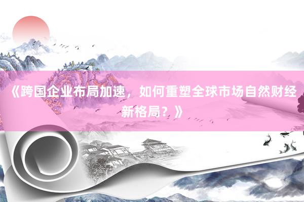 《跨国企业布局加速，如何重塑全球市场自然财经新格局？》