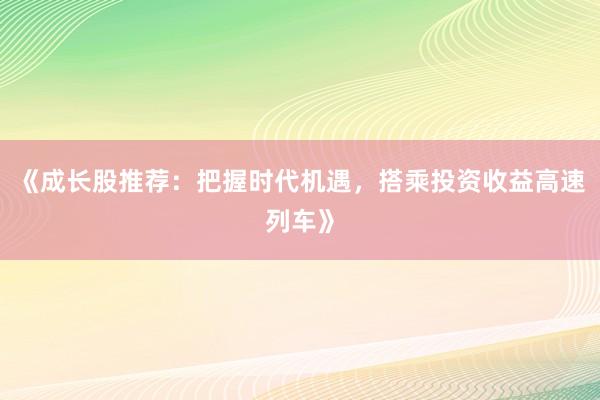 《成长股推荐：把握时代机遇，搭乘投资收益高速列车》