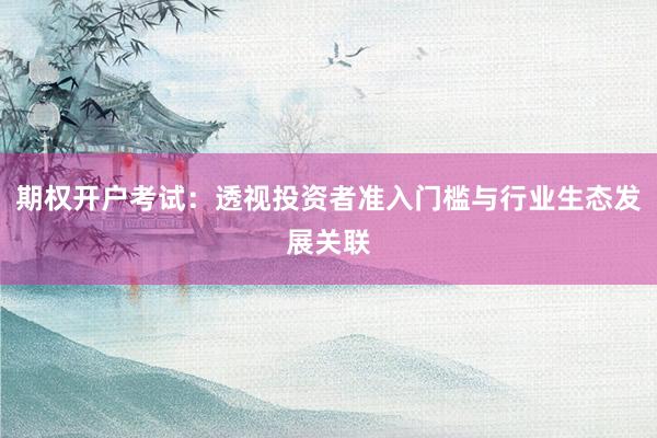 期权开户考试：透视投资者准入门槛与行业生态发展关联