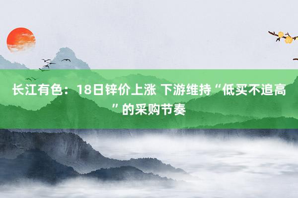 长江有色：18日锌价上涨 下游维持“低买不追高”的采购节奏