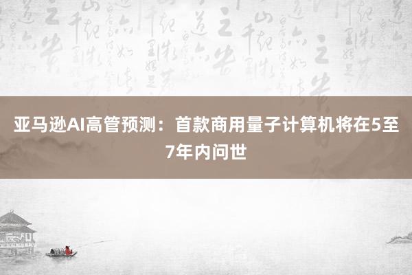亚马逊AI高管预测：首款商用量子计算机将在5至7年内问世