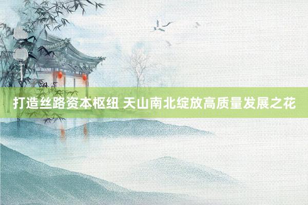 打造丝路资本枢纽 天山南北绽放高质量发展之花