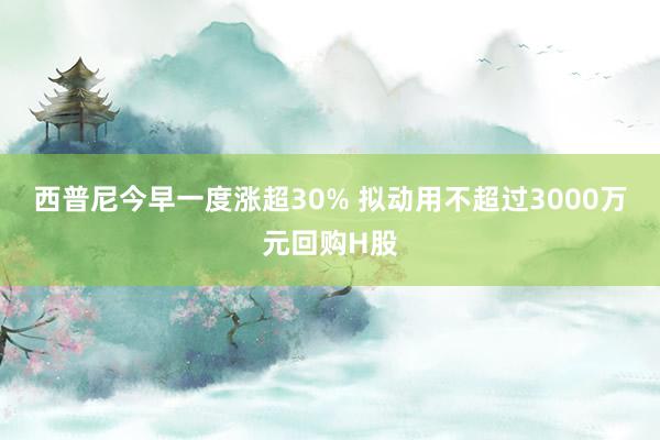 西普尼今早一度涨超30% 拟动用不超过3000万元回购H股