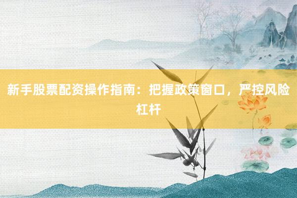 新手股票配资操作指南：把握政策窗口，严控风险杠杆