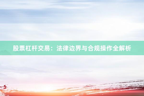 股票杠杆交易：法律边界与合规操作全解析
