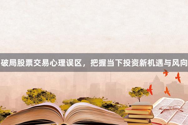 破局股票交易心理误区，把握当下投资新机遇与风向