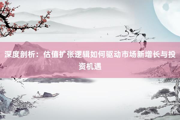 深度剖析：估值扩张逻辑如何驱动市场新增长与投资机遇