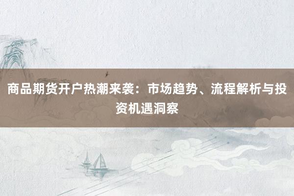 商品期货开户热潮来袭：市场趋势、流程解析与投资机遇洞察