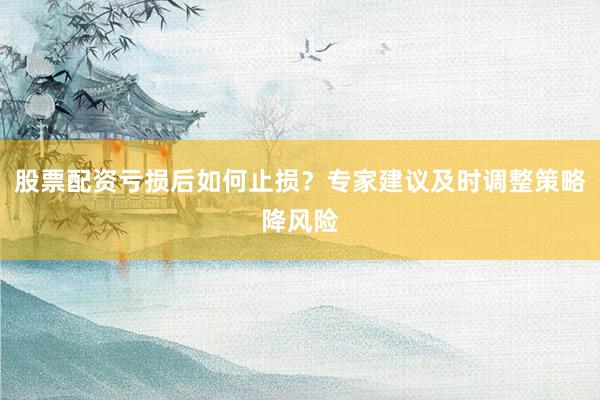 股票配资亏损后如何止损？专家建议及时调整策略降风险
