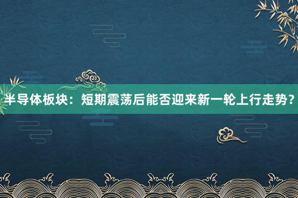 半导体板块：短期震荡后能否迎来新一轮上行走势？