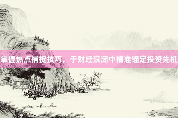 掌握热点捕捉技巧，于财经浪潮中精准锚定投资先机