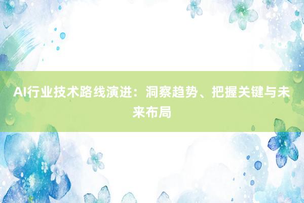 AI行业技术路线演进：洞察趋势、把握关键与未来布局