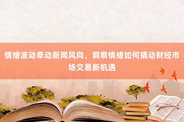 情绪波动牵动新闻风向，洞察情绪如何撬动财经市场交易新机遇