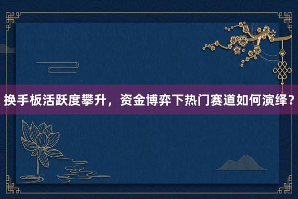 换手板活跃度攀升，资金博弈下热门赛道如何演绎？