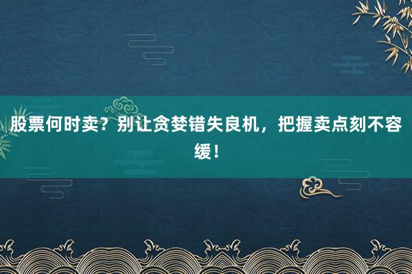股票何时卖？别让贪婪错失良机，把握卖点刻不容缓！