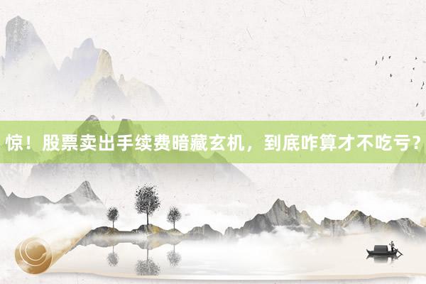 惊！股票卖出手续费暗藏玄机，到底咋算才不吃亏？