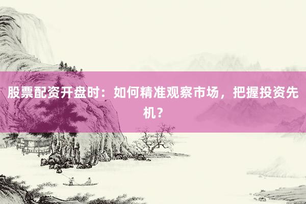 股票配资开盘时：如何精准观察市场，把握投资先机？