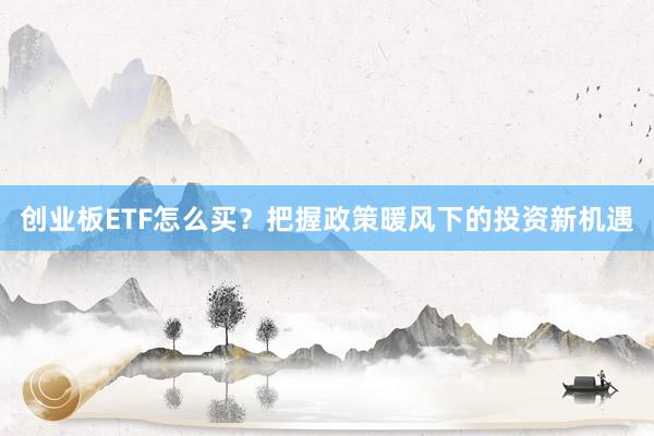 创业板ETF怎么买？把握政策暖风下的投资新机遇