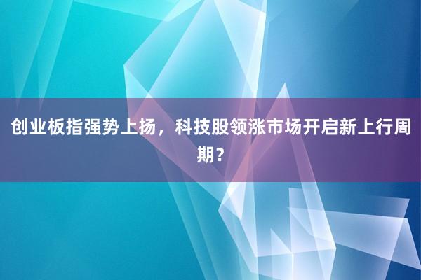 创业板指强势上扬，科技股领涨市场开启新上行周期？